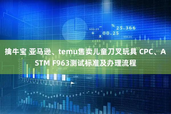 擒牛宝 亚马逊、temu售卖儿童刀叉玩具 CPC、ASTM F963测试标准及办理流程