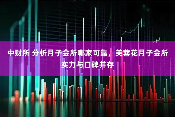 中财所 分析月子会所哪家可靠，芙蓉花月子会所实力与口碑并存