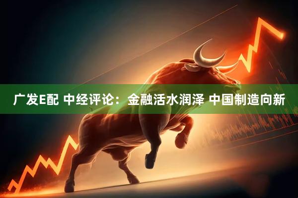 广发E配 中经评论:金融活水润泽 中国制造向新