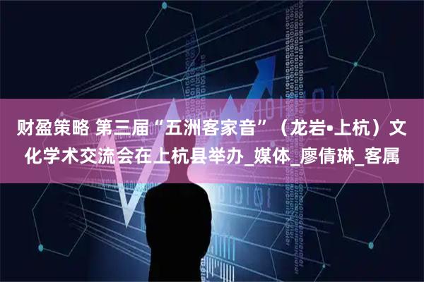 财盈策略 第三届“五洲客家音”（龙岩•上杭）文化学术交流会在上杭县举办_媒体_廖倩琳_客属