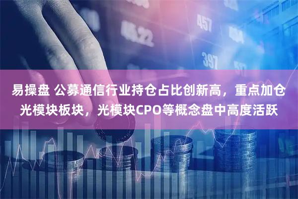 易操盘 公募通信行业持仓占比创新高,重点加仓光模块板块,光模块CPO等概念盘中高度活跃