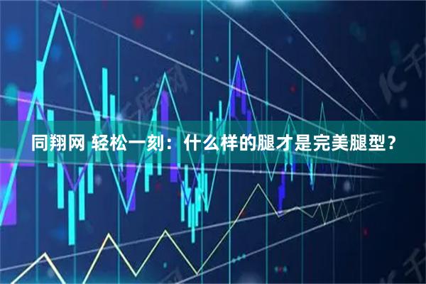 同翔网 轻松一刻：什么样的腿才是完美腿型？
