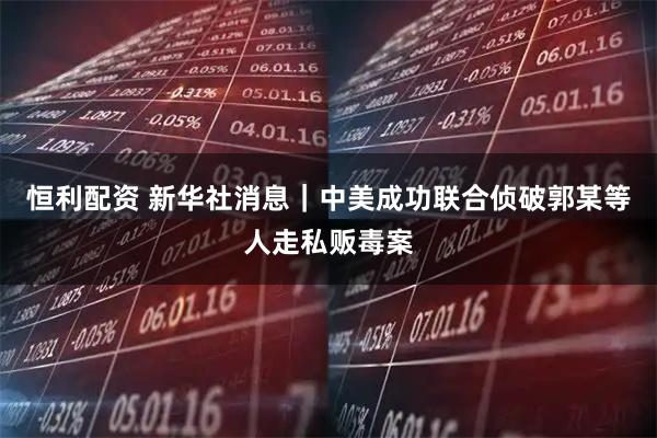 恒利配资 新华社消息｜中美成功联合侦破郭某等人走私贩毒案