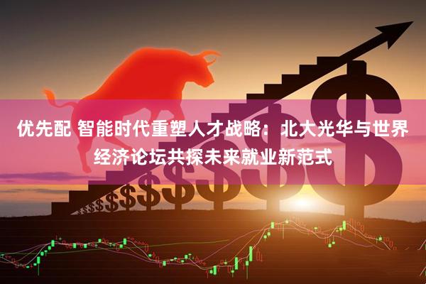 优先配 智能时代重塑人才战略:北大光华与世界经济论坛共探未来就业新范式