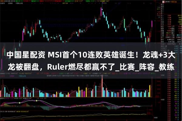 中国星配资 MSI首个10连败英雄诞生!龙魂+3大龙被翻盘,Ruler燃尽都赢不了_比赛_阵容_教练