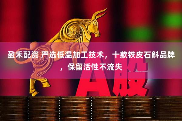 盈禾配资 严选低温加工技术，十款铁皮石斛品牌，保留活性不流失