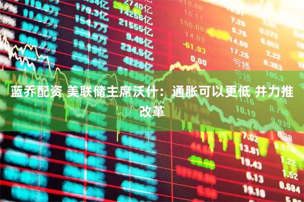 蓝乔配资 美联储主席沃什:通胀可以更低 并力推改革