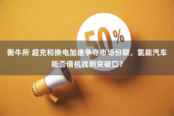 衡牛所 超充和换电加速争夺市场份额，氢能汽车能否借机找到突破口？