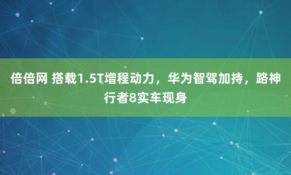倍倍网 搭载1.5T增程动力，华为智驾加持，路神行者8实车现身