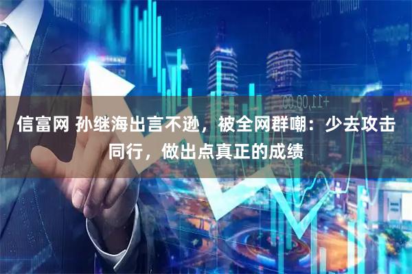 信富网 孙继海出言不逊，被全网群嘲：少去攻击同行，做出点真正的成绩